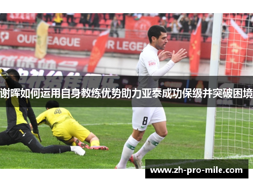 谢晖如何运用自身教练优势助力亚泰成功保级并突破困境 谢晖如何运用自身教练优势助力亚泰成功保级并突破困境