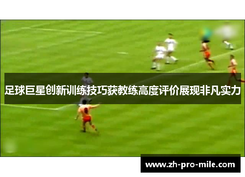 足球巨星创新训练技巧获教练高度评价展现非凡实力 足球巨星创新训练技巧获教练高度评价展现非凡实力