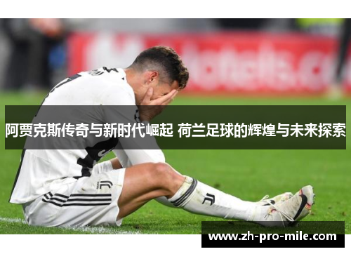阿贾克斯传奇与新时代崛起 荷兰足球的辉煌与未来探索 阿贾克斯传奇与新时代崛起 荷兰足球的辉煌与未来探索